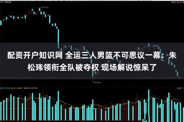 配资开户知识网 全运三人男篮不可思议一幕：朱松玮领衔全队被夺权 现场解说惊呆了