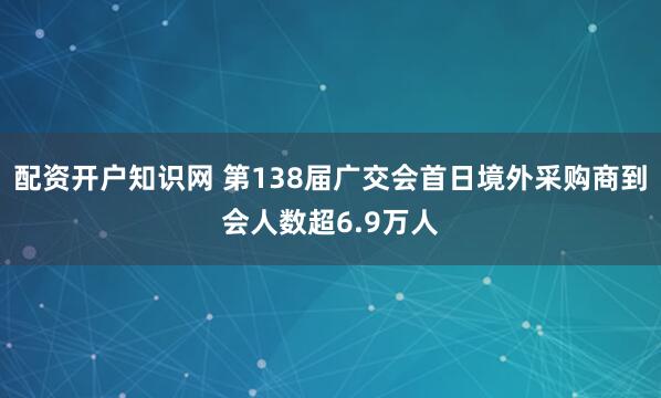 配资开户知识网 第138届广交会首日境外采购商到会人数超6.9万人