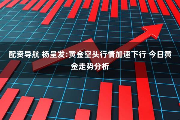 配资导航 杨呈发:黄金空头行情加速下行 今日黄金走势分析