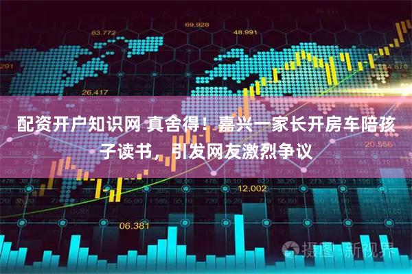 配资开户知识网 真舍得！嘉兴一家长开房车陪孩子读书，引发网友激烈争议