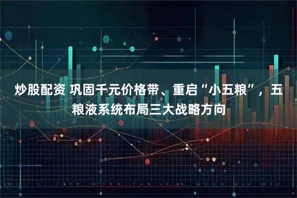 炒股配资 巩固千元价格带、重启“小五粮”，五粮液系统布局三大战略方向