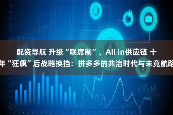 配资导航 升级“联席制”、All in供应链 十年“狂飙”后战略换挡：拼多多的共治时代与未竟航路