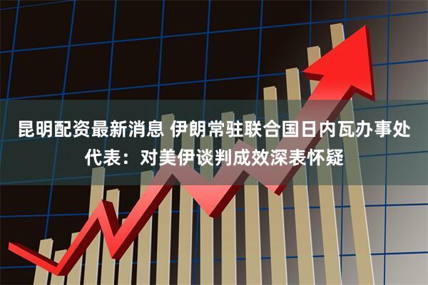 昆明配资最新消息 伊朗常驻联合国日内瓦办事处代表：对美伊谈判成效深表怀疑